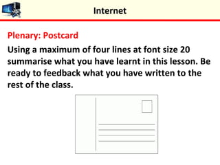 Plenary: Postcard
Using a maximum of four lines at font size 20
summarise what you have learnt in this lesson. Be
ready to feedback what you have written to the
rest of the class.
Internet
 
