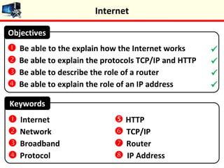 Keywords
 Be able to the explain how the Internet works
 Be able to explain the protocols TCP/IP and HTTP
 Be able to describe the role of a router
 Be able to explain the role of an IP address
Objectives
 Internet
 Network
 Broadband
 Protocol
 HTTP
 TCP/IP
 Router
 IP Address




Internet
 