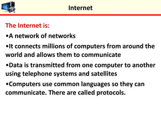 The Internet is:
•A network of networks
•It connects millions of computers from around the
world and allows them to communicate
•Data is transmitted from one computer to another
using telephone systems and satellites
•Computers use common languages so they can
communicate. There are called protocols.
Internet
 