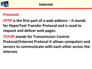 Protocols
HTTP is the first part of a web address – it stands
for HyperText Transfer Protocol and is used to
request and deliver web pages.
TCP/IP stands for Transmission Control
Protocol/Internet Protocol it allows computers and
servers to communicate with each other across the
Internet.
Internet
 