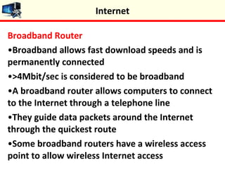 Broadband Router
•Broadband allows fast download speeds and is
permanently connected
•>4Mbit/sec is considered to be broadband
•A broadband router allows computers to connect
to the Internet through a telephone line
•They guide data packets around the Internet
through the quickest route
•Some broadband routers have a wireless access
point to allow wireless Internet access
Internet
 