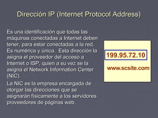 Dirección IP (Internet Protocol Address)Dirección IP (Internet Protocol Address)
Es una identificación que todas lasEs una identificación que todas las
máquinas conectadas a Internet debenmáquinas conectadas a Internet deben
tener, para estar conectadas a la red.tener, para estar conectadas a la red.
Es numérica y única. Esta dirección laEs numérica y única. Esta dirección la
asigna el proveedor del acceso aasigna el proveedor del acceso a
Internet o ISP, quien a su vez se laInternet o ISP, quien a su vez se la
asigna el Network Information Centerasigna el Network Information Center
(NIC).(NIC).
La NIC es la empresa encargada deLa NIC es la empresa encargada de
otorgar las direcciones que seotorgar las direcciones que se
asignarán físicamente a los servidoresasignarán físicamente a los servidores
proveedores de páginas web.proveedores de páginas web.
 