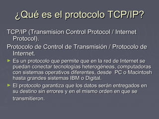 ¿Qué es el protocolo TCP/IP?¿Qué es el protocolo TCP/IP?
TCP/IP (Transmision Control Protocol / InternetTCP/IP (Transmision Control Protocol / Internet
Protocol).Protocol).
Protocolo de Control de Transmisión / Protocolo deProtocolo de Control de Transmisión / Protocolo de
Internet.Internet.
► Es un protocolo que permite que en la red de Internet seEs un protocolo que permite que en la red de Internet se
puedan conectar tecnologías heterogéneas, computadoraspuedan conectar tecnologías heterogéneas, computadoras
con sistemas operativos diferentes, desde PC o Macintoshcon sistemas operativos diferentes, desde PC o Macintosh
hasta grandes sistemas IBM o Digital.hasta grandes sistemas IBM o Digital.
► El protocolo garantiza que los datos serán entregados enEl protocolo garantiza que los datos serán entregados en
su destino sin errores y en el mismo orden en que sesu destino sin errores y en el mismo orden en que se
transmitieron.transmitieron.
 
