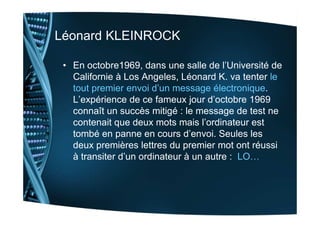 Léonard KLEINROCK
• En octobre1969, dans une salle de l’Université de
Californie à Los Angeles, Léonard K. va tenter le
to...