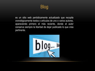 es un sitio web periódicamente actualizado que recopila
cronológicamente textos o artículos de uno o varios autores,
apareciendo primero el más reciente, donde el autor
conserva siempre la libertad de dejar publicado lo que crea
pertinente.
 