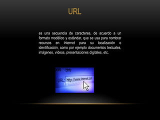 es una secuencia de caracteres, de acuerdo a un
formato modélico y estándar, que se usa para nombrar
recursos en Internet para su localización o
identificación, como por ejemplo documentos textuales,
imágenes, vídeos, presentaciones digitales, etc.
 