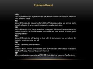 1958
La compañía BELL crea el primer modem que permitía transmitir datos binarios sobre una
línea telefónica simple.
1961
Leonard Kleinrock del Massachusetts Institute of Technology publica una primera teoría
sobre la utilización de la conmutación de paquetes para transferir datos.
1962
Inicio de investigaciones por parte de ARPA, una agencia del ministerio estadounidense de
defensa, donde J.C.R. Licklider defiende exitosamente sus ideas relativas a una red global
de computadoras.
1964
Leonard Kleinrock del MIT publica un libro sobre la comunicación por conmutación de
paquetes para implementar una red.
1967
Primera conferencia sobre ARPANET
1969
Conexión de las primeras computadoras entre 4 universidades americanas a través de la
Interface Message Processor de Leonard Kleinrock
1971
23 computadoras son conectadas a ARPANET. Envío del primer correo por Ray Tomlinson.
 