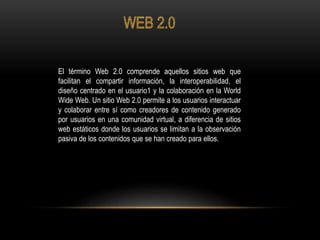 El término Web 2.0 comprende aquellos sitios web que
facilitan el compartir información, la interoperabilidad, el
diseño centrado en el usuario1 y la colaboración en la World
Wide Web. Un sitio Web 2.0 permite a los usuarios interactuar
y colaborar entre sí como creadores de contenido generado
por usuarios en una comunidad virtual, a diferencia de sitios
web estáticos donde los usuarios se limitan a la observación
pasiva de los contenidos que se han creado para ellos.
 