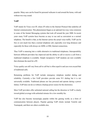 popular. Many uses can be found for personal webcams in and around the home, with and
without two-way sound.
VoIP
VoIP stands for Voice over IP, where IP refers to the Internet Protocol that underlies all
Internet communication. This phenomenon began as an optional two-way voice extension
to some of the Instant Messaging systems that took off around the year 2000. In recent
years many VoIP systems have become as easy to use and as convenient as a normal
telephone. The benefit is that, as the Internet carries the actual voice traffic, VoIP can be
free or cost much less than a normal telephone call, especially over long distances and
especially for those with always-on ADSL or DSL Internet connections.
Thus VoIP is maturing into a viable alternative to traditional telephones. Interoperability
between different providers has improved and the ability to call or receive a call from a
traditional telephone is available. Simple inexpensive VoIP modems are now available
that eliminate the need for a PC.
Voice quality can still vary from call to call but is often equal to and can even exceed that
of traditional calls.
Remaining problems for VoIP include emergency telephone number dialing and
reliability. Currently a few VoIP providers provide some 911 dialing but it is not
universally available. Traditional phones are line powered and operate during a power
failure, VoIP does not do so without a backup power source for the electronics.
Most VoIP providers offer unlimited national calling but the direction in VoIP is clearly
toward global coverage with unlimited minutes for a low monthly fee.
VoIP has also become increasingly popular within the gaming world, as a form of
communication between players. Popular gaming VoIP clients include Ventrilo and
Teamspeak, and there are others available also.
10
 