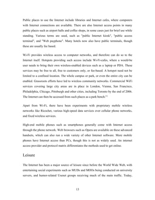 Public places to use the Internet include libraries and Internet cafes, where computers
with Internet connections are available. There are also Internet access points in many
public places such as airport halls and coffee shops, in some cases just for brief use while
standing. Various terms are used, such as "public Internet kiosk", "public access
terminal", and "Web payphone". Many hotels now also have public terminals, though
these are usually fee based.
Wi-Fi provides wireless access to computer networks, and therefore can do so to the
Internet itself. Hotspots providing such access include Wi-Fi-cafes, where a would-be
user needs to bring their own wireless-enabled devices such as a laptop or PDA. These
services may be free to all, free to customers only, or fee-based. A hotspot need not be
limited to a confined location. The whole campus or park, or even the entire city can be
enabled. Grassroots efforts have led to wireless community networks. Commercial WiFi
services covering large city areas are in place in London, Vienna, San Francisco,
Philadelphia, Chicago, Pittsburgh and other cities, including Toronto by the end of 2006.
The Internet can then be accessed from such places as a park bench.[1]
Apart from Wi-Fi, there have been experiments with proprietary mobile wireless
networks like Ricochet, various high-speed data services over cellular phone networks,
and fixed wireless services.
High-end mobile phones such as smartphones generally come with Internet access
through the phone network. Web browsers such as Opera are available on these advanced
handsets, which can also run a wide variety of other Internet software. More mobile
phones have Internet access than PCs, though this is not as widely used. An internet
access provider and protocol matrix differentiates the methods used to get online.
Leisure
The Internet has been a major source of leisure since before the World Wide Web, with
entertaining social experiments such as MUDs and MOOs being conducted on university
servers, and humor-related Usenet groups receiving much of the main traffic. Today,
13
 