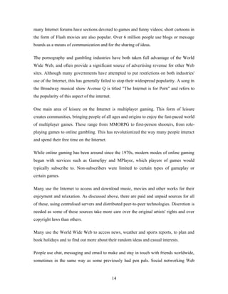 many Internet forums have sections devoted to games and funny videos; short cartoons in
the form of Flash movies are also popular. Over 6 million people use blogs or message
boards as a means of communication and for the sharing of ideas.
The pornography and gambling industries have both taken full advantage of the World
Wide Web, and often provide a significant source of advertising revenue for other Web
sites. Although many governments have attempted to put restrictions on both industries'
use of the Internet, this has generally failed to stop their widespread popularity. A song in
the Broadway musical show Avenue Q is titled "The Internet is for Porn" and refers to
the popularity of this aspect of the internet.
One main area of leisure on the Internet is multiplayer gaming. This form of leisure
creates communities, bringing people of all ages and origins to enjoy the fast-paced world
of multiplayer games. These range from MMORPG to first-person shooters, from role-
playing games to online gambling. This has revolutionized the way many people interact
and spend their free time on the Internet.
While online gaming has been around since the 1970s, modern modes of online gaming
began with services such as GameSpy and MPlayer, which players of games would
typically subscribe to. Non-subscribers were limited to certain types of gameplay or
certain games.
Many use the Internet to access and download music, movies and other works for their
enjoyment and relaxation. As discussed above, there are paid and unpaid sources for all
of these, using centralised servers and distributed peer-to-peer technologies. Discretion is
needed as some of these sources take more care over the original artists' rights and over
copyright laws than others.
Many use the World Wide Web to access news, weather and sports reports, to plan and
book holidays and to find out more about their random ideas and casual interests.
People use chat, messaging and email to make and stay in touch with friends worldwide,
sometimes in the same way as some previously had pen pals. Social networking Web
14
 