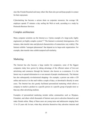 sites like Friends Reunited and many others like them also put and keep people in contact
for their enjoyment.
Cyberslacking has become a serious drain on corporate resources; the average UK
employee spends 57 minutes a day surfing the Web at work, according to a study by
Peninsula Business Services.
Complex architecture
Many computer scientists see the Internet as a "prime example of a large-scale, highly
engineered, yet highly complex system".[2]
The Internet is extremely heterogeneous. (For
instance, data transfer rates and physical characteristics of connections vary widely.) The
Internet exhibits "emergent phenomena" that depend on its large-scale organization. For
example, data transfer rates exhibit temporal self-similarity.
Marketing
The Internet has also become a large market for companies; some of the biggest
companies today have grown by taking advantage of the efficient nature of low-cost
advertising and commerce through the Internet; also known as e-commerce. It is the
fastest way to spread information to a vast amount of people simultaneously. The Internet
has also subsequently revolutionized shopping—for example; a person can order a CD
online and receive it in the mail within a couple of days, or download it directly in some
cases. The Internet has also greatly facilitated personalized marketing which allows a
company to market a product to a specific person or a specific group of people more so
than any other advertising medium.
Examples of personalized marketing include online communities such as Myspace,
Friendster, and others which thousands of Internet users join to advertise themselves and
make friends online. Many of these users are young teens and adolescents ranging from
13 to 25 years old. In turn, when they advertise themselves they advertise interests and
15
 
