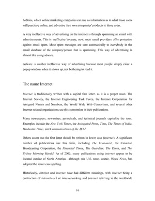 hobbies, which online marketing companies can use as information as to what those users
will purchase online, and advertise their own companies' products to those users.
A very ineffective way of advertising on the internet is through spamming an email with
advertisements. This is ineffective because, now, most email providers offer protection
against email spam. Most spam messages are sent automatically to everybody in the
email database of the company/person that is spamming. This way of advertising is
almost like using adware.
Adware is another ineffective way of advertising because most people simply close a
popup window when it shows up, not bothering to read it.
The name Internet
Internet is traditionally written with a capital first letter, as it is a proper noun. The
Internet Society, the Internet Engineering Task Force, the Internet Corporation for
Assigned Names and Numbers, the World Wide Web Consortium, and several other
Internet-related organizations use this convention in their publications.
Many newspapers, newswires, periodicals, and technical journals capitalize the term.
Examples include the New York Times, the Associated Press, Time, The Times of India,
Hindustan Times, and Communications of the ACM.
Others assert that the first letter should be written in lower case (internet). A significant
number of publications use this form, including The Economist, the Canadian
Broadcasting Corporation, the Financial Times, The Guardian, The Times, and The
Sydney Morning Herald. As of 2005, many publications using internet appear to be
located outside of North America—although one U.S. news source, Wired News, has
adopted the lower case spelling.
Historically, Internet and internet have had different meanings, with internet being a
contraction of internetwork or internetworking and Internet referring to the worldwide
16
 