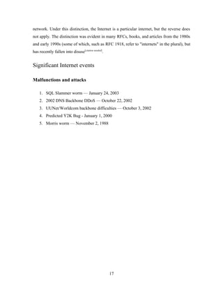 network. Under this distinction, the Internet is a particular internet, but the reverse does
not apply. The distinction was evident in many RFCs, books, and articles from the 1980s
and early 1990s (some of which, such as RFC 1918, refer to "internets" in the plural), but
has recently fallen into disuse[citation needed]
.
Significant Internet events
Malfunctions and attacks
1. SQL Slammer worm — January 24, 2003
2. 2002 DNS Backbone DDoS — October 22, 2002
3. UUNet/Worldcom backbone difficulties — October 3, 2002
4. Predicted Y2K Bug - January 1, 2000
5. Morris worm — November 2, 1988
17
 