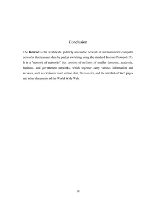 Conclusion
The Internet is the worldwide, publicly accessible network of interconnected computer
networks that transmit data by packet switching using the standard Internet Protocol (IP).
It is a "network of networks" that consists of millions of smaller domestic, academic,
business, and government networks, which together carry various information and
services, such as electronic mail, online chat, file transfer, and the interlinked Web pages
and other documents of the World Wide Web.
18
 