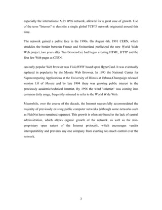 especially the international X.25 IPSS network, allowed for a great ease of growth. Use
of the term "Internet" to describe a single global TCP/IP network originated around this
time.
The network gained a public face in the 1990s. On August 6th, 1991 CERN, which
straddles the border between France and Switzerland publicized the new World Wide
Web project, two years after Tim Berners-Lee had begun creating HTML, HTTP and the
first few Web pages at CERN.
An early popular Web browser was ViolaWWW based upon HyperCard. It was eventually
replaced in popularity by the Mosaic Web Browser. In 1993 the National Center for
Supercomputing Applications at the University of Illinois at Urbana-Champaign released
version 1.0 of Mosaic and by late 1994 there was growing public interest in the
previously academic/technical Internet. By 1996 the word "Internet" was coming into
common daily usage, frequently misused to refer to the World Wide Web.
Meanwhile, over the course of the decade, the Internet successfully accommodated the
majority of previously existing public computer networks (although some networks such
as FidoNet have remained separate). This growth is often attributed to the lack of central
administration, which allows organic growth of the network, as well as the non-
proprietary open nature of the Internet protocols, which encourages vendor
interoperability and prevents any one company from exerting too much control over the
network.
3
 