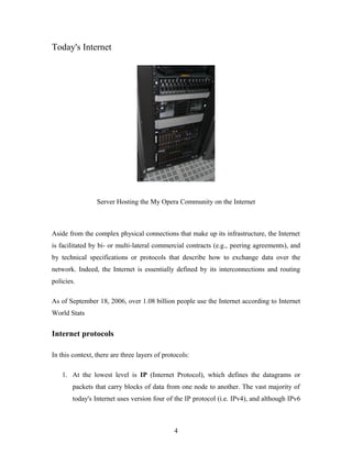 Today's Internet
Server Hosting the My Opera Community on the Internet
Aside from the complex physical connections that make up its infrastructure, the Internet
is facilitated by bi- or multi-lateral commercial contracts (e.g., peering agreements), and
by technical specifications or protocols that describe how to exchange data over the
network. Indeed, the Internet is essentially defined by its interconnections and routing
policies.
As of September 18, 2006, over 1.08 billion people use the Internet according to Internet
World Stats
Internet protocols
In this context, there are three layers of protocols:
1. At the lowest level is IP (Internet Protocol), which defines the datagrams or
packets that carry blocks of data from one node to another. The vast majority of
today's Internet uses version four of the IP protocol (i.e. IPv4), and although IPv6
4
 