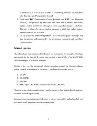 is standardised, it exists only as "islands" of connectivity, and there are many ISPs
who don't have any IPv6 connectivity at all.
2. Next come TCP (Transmission Control Protocol) and UDP (User Datagram
Protocol) - the protocols by which one host sends data to another. The former
makes a virtual 'connection', which gives some level of guarantee of reliability.
The latter is a best-effort, connectionless transport, in which data packets that are
lost in transit will not be re-sent.
3. On top comes the application protocol. This defines the specific messages and
data formats sent and understood by the applications running at each end of the
communication.
Internet structure
There have been many analyses of the Internet and its structure. For example, it has been
determined that the Internet IP routing structure and hypertext links of the World Wide
Web are examples of scale-free networks.
Similar to the way the commercial Internet providers connect via Internet exchange
points, research networks tend to interconnect into large subnetworks such as:
1. GEANT
2. GLORIAD
3. Internet2
4. JANET (the UK's Joint Academic Network aka UKERNA)
These in turn are built around relatively smaller networks. See also the list of academic
computer network organizations
In network schematic diagrams, the Internet is often represented by a cloud symbol, into
and out of which network communications can pass.
5
 