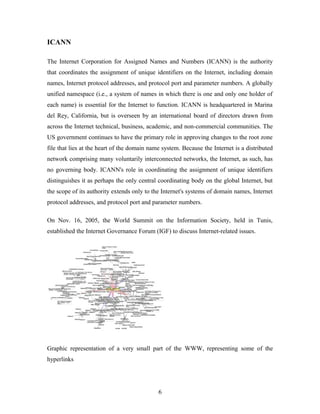 ICANN
The Internet Corporation for Assigned Names and Numbers (ICANN) is the authority
that coordinates the assignment of unique identifiers on the Internet, including domain
names, Internet protocol addresses, and protocol port and parameter numbers. A globally
unified namespace (i.e., a system of names in which there is one and only one holder of
each name) is essential for the Internet to function. ICANN is headquartered in Marina
del Rey, California, but is overseen by an international board of directors drawn from
across the Internet technical, business, academic, and non-commercial communities. The
US government continues to have the primary role in approving changes to the root zone
file that lies at the heart of the domain name system. Because the Internet is a distributed
network comprising many voluntarily interconnected networks, the Internet, as such, has
no governing body. ICANN's role in coordinating the assignment of unique identifiers
distinguishes it as perhaps the only central coordinating body on the global Internet, but
the scope of its authority extends only to the Internet's systems of domain names, Internet
protocol addresses, and protocol port and parameter numbers.
On Nov. 16, 2005, the World Summit on the Information Society, held in Tunis,
established the Internet Governance Forum (IGF) to discuss Internet-related issues.
Graphic representation of a very small part of the WWW, representing some of the
hyperlinks
6
 