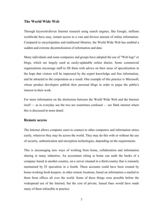 The World Wide Web
Through keyword-driven Internet research using search engines, like Google, millions
worldwide have easy, instant access to a vast and diverse amount of online information.
Compared to encyclopedias and traditional libraries, the World Wide Web has enabled a
sudden and extreme decentralization of information and data.
Many individuals and some companies and groups have adopted the use of "Web logs" or
blogs, which are largely used as easily-updatable online diaries. Some commercial
organizations encourage staff to fill them with advice on their areas of specialization in
the hope that visitors will be impressed by the expert knowledge and free information,
and be attracted to the corporation as a result. One example of this practice is Microsoft,
whose product developers publish their personal blogs in order to pique the public's
interest in their work.
For more information on the distinction between the World Wide Web and the Internet
itself — as in everyday use the two are sometimes confused — see Dark internet where
this is discussed in more detail.
Remote access
The Internet allows computer users to connect to other computers and information stores
easily, wherever they may be across the world. They may do this with or without the use
of security, authentication and encryption technologies, depending on the requirements.
This is encouraging new ways of working from home, collaboration and information
sharing in many industries. An accountant sitting at home can audit the books of a
company based in another country, on a server situated in a third country that is remotely
maintained by IT specialists in a fourth. These accounts could have been created by
home-working book-keepers, in other remote locations, based on information e-mailed to
them from offices all over the world. Some of these things were possible before the
widespread use of the Internet, but the cost of private, leased lines would have made
many of them infeasible in practice.
7
 