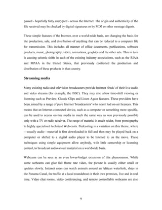 passed - hopefully fully encrypted - across the Internet. The origin and authenticity of the
file received may be checked by digital signatures or by MD5 or other message digests.
These simple features of the Internet, over a world-wide basis, are changing the basis for
the production, sale, and distribution of anything that can be reduced to a computer file
for transmission. This includes all manner of office documents, publications, software
products, music, photography, video, animations, graphics and the other arts. This in turn
is causing seismic shifts in each of the existing industry associations, such as the RIAA
and MPAA in the United States, that previously controlled the production and
distribution of these products in that country.
Streaming media
Many existing radio and television broadcasters provide Internet 'feeds' of their live audio
and video streams (for example, the BBC). They may also allow time-shift viewing or
listening such as Preview, Classic Clips and Listen Again features. These providers have
been joined by a range of pure Internet 'broadcasters' who never had on-air licences. This
means that an Internet-connected device, such as a computer or something more specific,
can be used to access on-line media in much the same way as was previously possible
only with a TV or radio receiver. The range of material is much wider, from pornography
to highly specialised technical Web-casts. Podcasting is a variation on this theme, where
—usually audio—material is first downloaded in full and then may be played back on a
computer or shifted to a digital audio player to be listened to on the move. These
techniques using simple equipment allow anybody, with little censorship or licensing
control, to broadcast audio-visual material on a worldwide basis.
Webcams can be seen as an even lower-budget extension of this phenomenon. While
some webcams can give full frame rate video, the picture is usually either small or
updates slowly. Internet users can watch animals around an African waterhole, ships in
the Panama Canal, the traffic at a local roundabout or their own premises, live and in real
time. Video chat rooms, video conferencing, and remote controllable webcams are also
9
 
