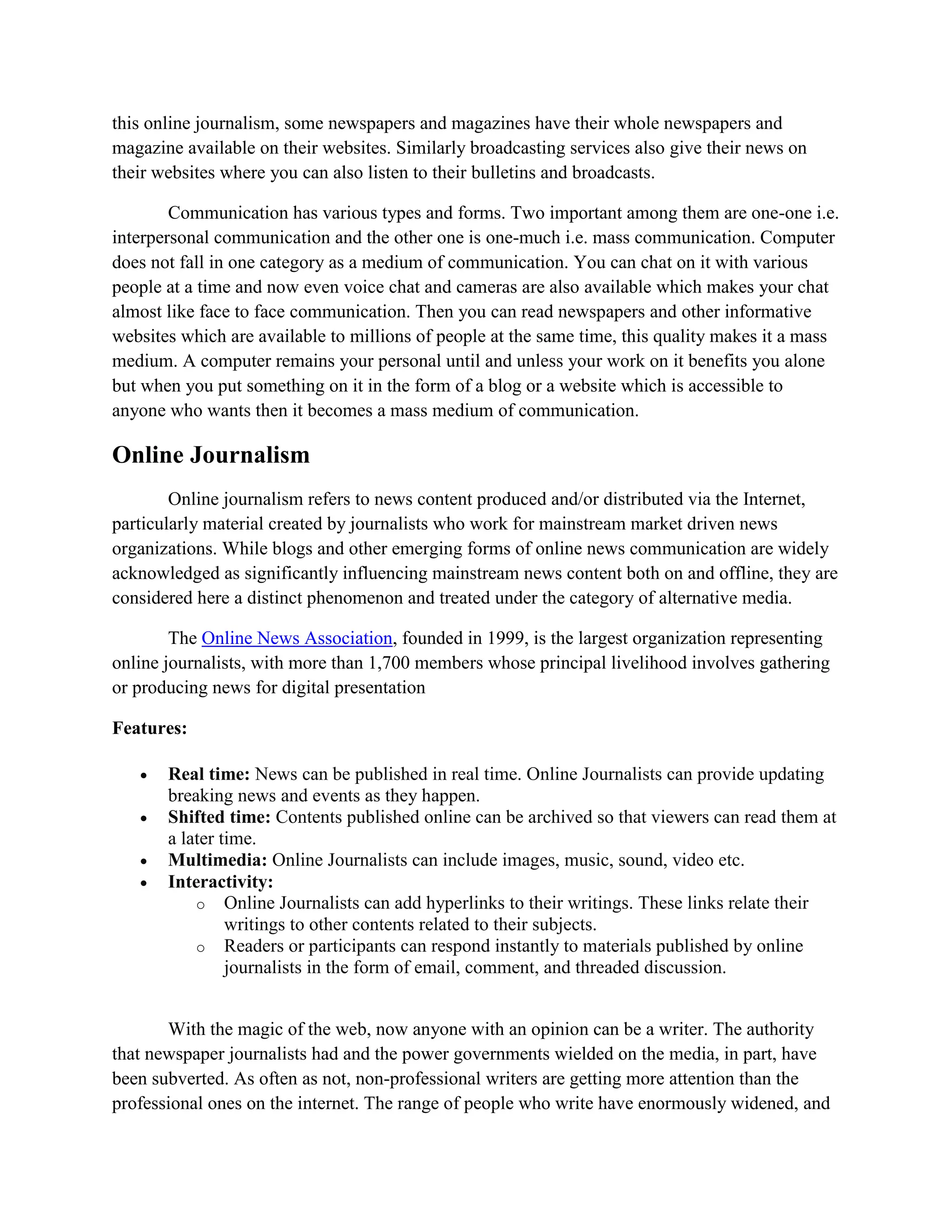 this online journalism, some newspapers and magazines have their whole newspapers and
magazine available on their websites. Similarly broadcasting services also give their news on
their websites where you can also listen to their bulletins and broadcasts.
Communication has various types and forms. Two important among them are one-one i.e.
interpersonal communication and the other one is one-much i.e. mass communication. Computer
does not fall in one category as a medium of communication. You can chat on it with various
people at a time and now even voice chat and cameras are also available which makes your chat
almost like face to face communication. Then you can read newspapers and other informative
websites which are available to millions of people at the same time, this quality makes it a mass
medium. A computer remains your personal until and unless your work on it benefits you alone
but when you put something on it in the form of a blog or a website which is accessible to
anyone who wants then it becomes a mass medium of communication.
Online Journalism
Online journalism refers to news content produced and/or distributed via the Internet,
particularly material created by journalists who work for mainstream market driven news
organizations. While blogs and other emerging forms of online news communication are widely
acknowledged as significantly influencing mainstream news content both on and offline, they are
considered here a distinct phenomenon and treated under the category of alternative media.
The Online News Association, founded in 1999, is the largest organization representing
online journalists, with more than 1,700 members whose principal livelihood involves gathering
or producing news for digital presentation
Features:
 Real time: News can be published in real time. Online Journalists can provide updating
breaking news and events as they happen.
 Shifted time: Contents published online can be archived so that viewers can read them at
a later time.
 Multimedia: Online Journalists can include images, music, sound, video etc.
 Interactivity:
o Online Journalists can add hyperlinks to their writings. These links relate their
writings to other contents related to their subjects.
o Readers or participants can respond instantly to materials published by online
journalists in the form of email, comment, and threaded discussion.
With the magic of the web, now anyone with an opinion can be a writer. The authority
that newspaper journalists had and the power governments wielded on the media, in part, have
been subverted. As often as not, non-professional writers are getting more attention than the
professional ones on the internet. The range of people who write have enormously widened, and
 