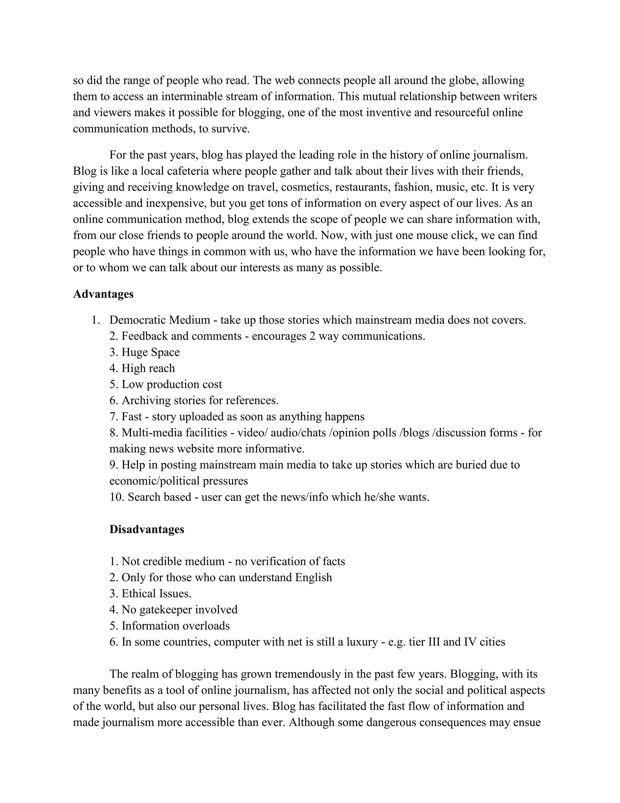 so did the range of people who read. The web connects people all around the globe, allowing
them to access an interminable stream of information. This mutual relationship between writers
and viewers makes it possible for blogging, one of the most inventive and resourceful online
communication methods, to survive.
For the past years, blog has played the leading role in the history of online journalism.
Blog is like a local cafeteria where people gather and talk about their lives with their friends,
giving and receiving knowledge on travel, cosmetics, restaurants, fashion, music, etc. It is very
accessible and inexpensive, but you get tons of information on every aspect of our lives. As an
online communication method, blog extends the scope of people we can share information with,
from our close friends to people around the world. Now, with just one mouse click, we can find
people who have things in common with us, who have the information we have been looking for,
or to whom we can talk about our interests as many as possible.
Advantages
1. Democratic Medium - take up those stories which mainstream media does not covers.
2. Feedback and comments - encourages 2 way communications.
3. Huge Space
4. High reach
5. Low production cost
6. Archiving stories for references.
7. Fast - story uploaded as soon as anything happens
8. Multi-media facilities - video/ audio/chats /opinion polls /blogs /discussion forms - for
making news website more informative.
9. Help in posting mainstream main media to take up stories which are buried due to
economic/political pressures
10. Search based - user can get the news/info which he/she wants.
Disadvantages
1. Not credible medium - no verification of facts
2. Only for those who can understand English
3. Ethical Issues.
4. No gatekeeper involved
5. Information overloads
6. In some countries, computer with net is still a luxury - e.g. tier III and IV cities
The realm of blogging has grown tremendously in the past few years. Blogging, with its
many benefits as a tool of online journalism, has affected not only the social and political aspects
of the world, but also our personal lives. Blog has facilitated the fast flow of information and
made journalism more accessible than ever. Although some dangerous consequences may ensue
 