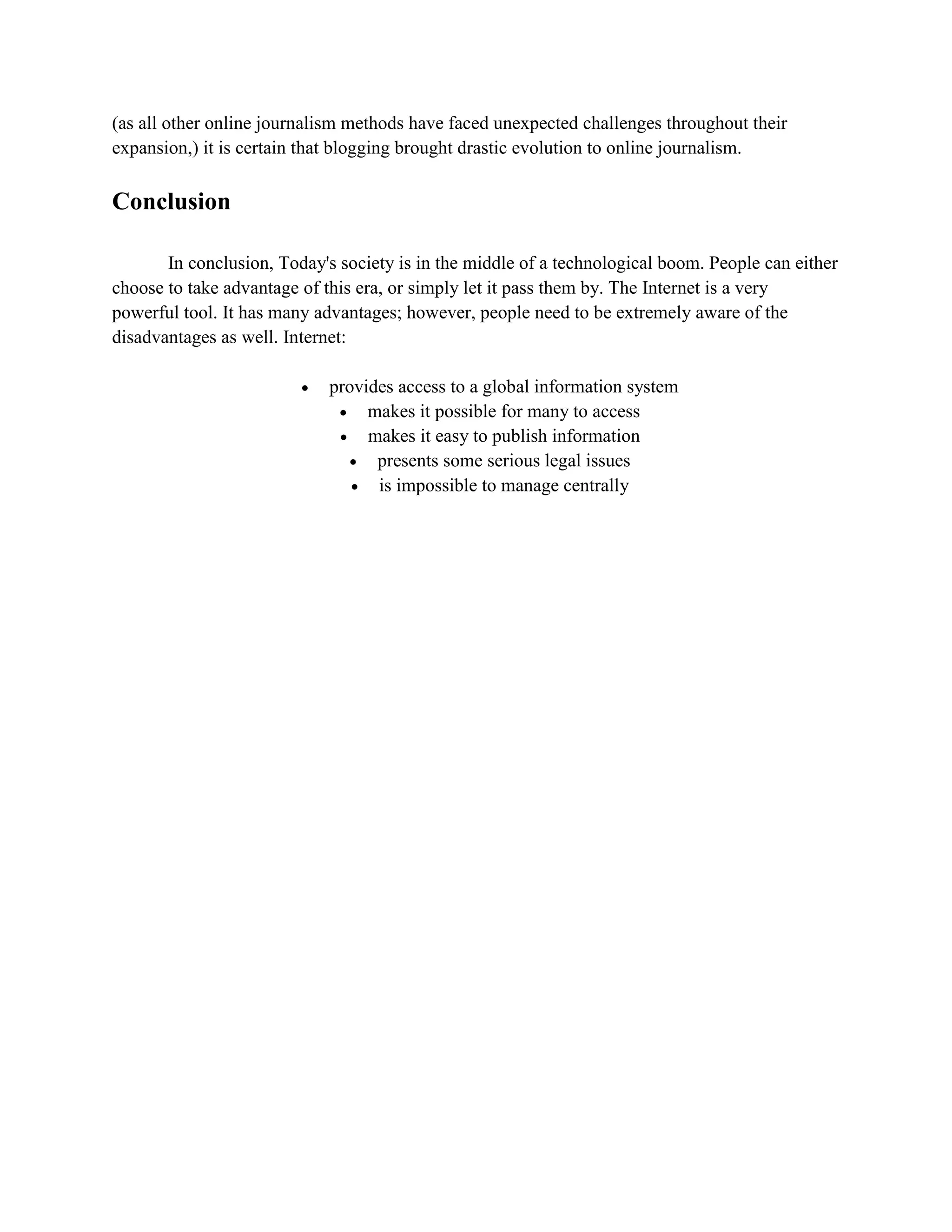 (as all other online journalism methods have faced unexpected challenges throughout their
expansion,) it is certain that blogging brought drastic evolution to online journalism.
Conclusion
In conclusion, Today's society is in the middle of a technological boom. People can either
choose to take advantage of this era, or simply let it pass them by. The Internet is a very
powerful tool. It has many advantages; however, people need to be extremely aware of the
disadvantages as well. Internet:
 provides access to a global information system
 makes it possible for many to access
 makes it easy to publish information
 presents some serious legal issues
 is impossible to manage centrally
 