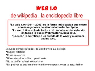 Web 1.0
de wikipedia , la enciclopedia libre
*La web 1.0 (1991 – 2003) es la forma más básica que existe
con navegadores de sólo texto bastante rápido.
*La web 1.0 es solo de lectura. No se interactúa, estando
limitado a lo que el Webmáster sube a esta.
*La web 1.0 se refiere a un estado de la www y cualquier
página web.
Algunos elementos típicos de un sitio web 1.0 incluyen:
*Paginas estáticas
*El uso de marcos
*Libros de visitas online o guestbooks
*No se podían adherir comentarios
*Las paginas se creaban de forma fija y muy pocas veces se actualizaban
 