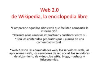 Web 2.0
de Wikipedia, la enciclopedia libre
*Comprende aquellos sitios web que facilitan compartir la
información.
*Permite a los usuarios interactuar y colaborar entre sí .
*Con los contenidos generados por usuarios de una
comunidad virtual .
*Web 2.0 son las comunidades web, los servidores web, las
aplicaciones web, los servidores de red social, los servidores
de alojamiento de videos, las wikis, blogs, mashups y
folcsonomias.
 