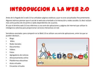 IntroducciOn a la Web 2.0
Antes de la llegada de la web 2.0 se utilizaban páginas estáticas y que no eran actualizadas frecuentemente.
Algunos teóricos piensan que el uso de la web esta orientado a la interacción y redes sociales. Es decir actúan
más como puntos de encuentro o webs dependientes de usuarios.
Al usar el término web 2.0 nos referimos a una serie de aplicaciones y páginas de Internet que utilizan la
inteligencia colectiva para proporcionar servicios interactivos en red.
Servidores asociados: para compartir en la Web 2.0 se utilizan una serie de aplicaciones, entre las que se
pueden destacar…
• Blogs:
• Wikis:
• Redes Sociales:
• Documentos:
• Videos:
• Fotos:
• Agregadores de noticias
• Almacenamiento online
• Plataformas educativas
• Aulas virtuales
• Encuestas virtuales
 