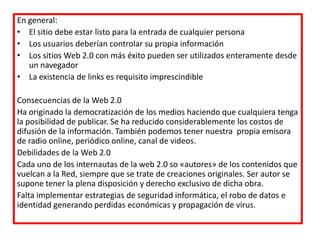 En general:
• El sitio debe estar listo para la entrada de cualquier persona
• Los usuarios deberían controlar su propia información
• Los sitios Web 2.0 con más éxito pueden ser utilizados enteramente desde
un navegador
• La existencia de links es requisito imprescindible
Consecuencias de la Web 2.0
Ha originado la democratización de los medios haciendo que cualquiera tenga
la posibilidad de publicar. Se ha reducido considerablemente los costos de
difusión de la información. También podemos tener nuestra propia emisora
de radio online, periódico online, canal de videos.
Debilidades de la Web 2.0
Cada uno de los internautas de la web 2.0 so «autores» de los contenidos que
vuelcan a la Red, siempre que se trate de creaciones originales. Ser autor se
supone tener la plena disposición y derecho exclusivo de dicha obra.
Falta implementar estrategias de seguridad informática, el robo de datos e
identidad generando perdidas económicas y propagación de virus.
 