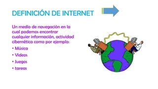 DEFINICIÓN DE INTERNET
Un medio de navegación en la
cual podemos encontrar
cualquier información, actividad
cibernética como por ejemplo:
• Música
• Videos
• Juegos
• tareas
 