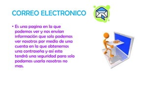 CORREO ELECTRONICO
• Es una pagina en la que
podemos ver y nos envían
información que solo podemos
ver nosotros por medio de una
cuenta en la que obtenemos
una contraseña y así esta
tendrá una seguridad para solo
podamos usarla nosotros no
mas.
 