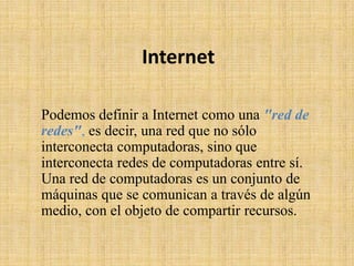 Internet
Podemos definir a Internet como una "red de
redes", es decir, una red que no sólo
interconecta computadoras, sino que
interconecta redes de computadoras entre sí.
Una red de computadoras es un conjunto de
máquinas que se comunican a través de algún
medio, con el objeto de compartir recursos.
 