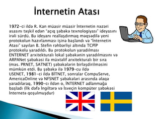 1972-ci ildə R. Kan müasir müasir İnternetin nəzəri
əsasını təşkil edən “açıq şəbəkə texnologiyası” ideyasını
irəli sürdü. Bu ideyanı reallaşdırmaq məqsədilə yeni
protokolun hazırlanması işinə başlandı və “İnternetin
Atası” sayılan B. Stefin rəhbərliyi altında TCPİP
protokolu yaradıldı. Bu protokolun yaradılması
ENTERNET arxitekturalı lokal şəbəkənin yaradılmasını və
ARPANet şəbəkəsi ilə müxtəlif arxitekturalı bir sıra
(məs. PRNET, SATNET) şəbəkələrin birləşdirilməsini
mümkün etdi. Bu şəbəkə ilə 1979-cu ildə
USENET, 1981-ci ildə BİTNET, sonralar CompuServe,
AmericaOnline və NFSNET şəbəkələri arasında əlaqə
yaradılaraq, 1990-cı ildən o, İNTERNET adlanmağa
başladı (İlk dəfə İngiltərə və İsveçin kompüter şəbəkəsi
İnternetə qoşulmuşdur)
İnternetin Atası
 