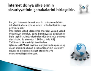 İnternet dünya ölkələrinin
əksəriyyətinin şəbəkələrini birləşdirir.
Bu gün İnternet demək olar ki, dünyanın bütün
ölkələrini əhatə edir və onun istifadəçilərinin sayı
getdikcə artır.
İnternetdə vahid idarəetmə mərkəzi yaxud vahid
müdiriyyət yoxdur. Buna baxmayaraq şəbəkənin
belə təşkili əslində dərindən düşünülmüş struktur
deməkdir. Bu struktur 1969-cu ildə ABŞ
Təhlükəsizlik nazirliyi tərəfindən
işlənmiş ARPAnet layihəsi çərçivəsində qurulmuş
və on minlərlə dünya proqramçılarının kollektiv
şüuru ilə getdikcə inkişaf etdirilmiş və
mükəmməlləşdirilmişdir.
 