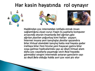 Hər kəsin həyatında rol oynayır
Həddindən çox internetdən istifadə etmək insan
sağlamlığına ziyan vurur.Yəqin ki,saatlarla komputer
arxasında oturan insanlarda bel ağrıları,göz
ağrıları,daxilən yoğunluq kimi halları yaşayır.
İnternet insana yeni tanışlıqlar,dostlar qazandıra
bilər.Virtual aləmdəki tanışlıq hətta real həyata qədər
irəliləyə bilər.Yeni hisslər,yeni həyacan gətirə bilər
xoşa gəlməz hadisələrində sayı az deyil.Virtual aləm
daha çox xəyallarla yaşamağı sevir.Real həyatda
görmədiyi sevgini internetde axtaran gənclərin sayı
az deyil.Belə olduğu halda axri çox vaxt pis olur
 