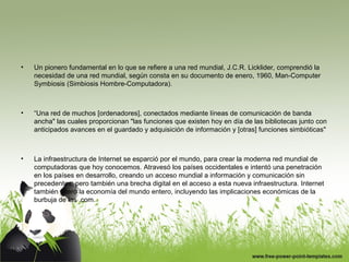 • Un pionero fundamental en lo que se refiere a una red mundial, J.C.R. Licklider, comprendió la
necesidad de una red mundial, según consta en su documento de enero, 1960, Man-Computer
Symbiosis (Simbiosis Hombre-Computadora).
• “Una red de muchos [ordenadores], conectados mediante líneas de comunicación de banda
ancha" las cuales proporcionan "las funciones que existen hoy en día de las bibliotecas junto con
anticipados avances en el guardado y adquisición de información y [otras] funciones simbióticas"
• La infraestructura de Internet se esparció por el mundo, para crear la moderna red mundial de
computadoras que hoy conocemos. Atravesó los países occidentales e intentó una penetración
en los países en desarrollo, creando un acceso mundial a información y comunicación sin
precedentes, pero también una brecha digital en el acceso a esta nueva infraestructura. Internet
también alteró la economía del mundo entero, incluyendo las implicaciones económicas de la
burbuja de las .com.
 