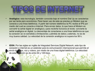 • Analógica: esta tecnología, también conocida bajo el nombre Dial Up se caracteriza
por ser lenta pero económica. Para hacer uso de esta se precisa un Módem que se
conecta a una línea telefónica. A partir del número telefónico la PC recibe el IPS por
medio del cual se conecta a Internet. Para enviar datos, lo que hace el Módem es
convertir la señal digital en analógica y para recibirla funciona al revés: convierte la
señal analógica en digital. La desventaja de conectarse a una línea telefónica es que
la conexión se ve sometida a limitaciones y pérdida de datos y además, no es de
muy buena calidad. La velocidad de la conexión analógica no supera los 56 k.
• IDSN: Por las siglas en inglés de Integrated Services Digital Network, este tipo de
conexión a internet es un estándar para la comunicación internacional que permite el
envío de datos, voz y videos, por medio de una línea digital telefónica. La velocidad
de esta conexión es de entre 64 y 128 kbps.
 