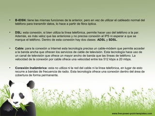 • B-IDSN: tiene las mismas funciones de la anterior, pero en vez de utilizar el cableado normal del
teléfono para transmitir datos, lo hace a partir de fibra óptica.
• DSL: esta conexión, si bien utiliza la línea telefónica, permite hacer uso del teléfono a la par.
Además, es más veloz que las anteriores y no precisa conexión al IPS ni esperar a que se
marque el teléfono. Dentro de esta conexión hay dos clases: ADSL y SDSL.
• Cable: para la conexión a Internet esta tecnología precisa un cable-módem que permite acceder
a la banda ancha que ofrecen los servicios de cable de televisión. Esta tecnología hace uso de
un canal de televisión que ofrece un mayor ancho de banda que las líneas de teléfono. La
velocidad de la conexión por cable ofrece una velocidad entre los 512 kbps a 20 mbps.
• Conexión Inalámbrica: esta no utiliza ni la red del cable ni la línea telefónica, en lugar de esto
recurre a bandas de frecuencia de radio. Esta tecnología ofrece una conexión dentro del área de
cobertura de forma permanente.
 