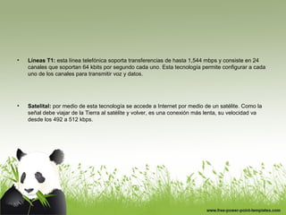 • Líneas T1: esta línea telefónica soporta transferencias de hasta 1,544 mbps y consiste en 24
canales que soportan 64 kbits por segundo cada uno. Esta tecnología permite configurar a cada
uno de los canales para transmitir voz y datos.
• Satelital: por medio de esta tecnología se accede a Internet por medio de un satélite. Como la
señal debe viajar de la Tierra al satélite y volver, es una conexión más lenta, su velocidad va
desde los 492 a 512 kbps.
 
