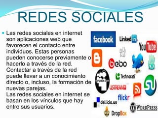 REDES SOCIALES
 Las redes sociales en internet
son aplicaciones web que
favorecen el contacto entre
individuos. Estas personas
pueden conocerse previamente o
hacerlo a través de la red.
Contactar a través de la red
puede llevar a un conocimiento
directo o, incluso, la formación de
nuevas parejas.
Las redes sociales en internet se
basan en los vínculos que hay
entre sus usuarios.
 
