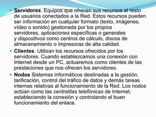  Servidores. Equipos que ofrecen sus recursos al resto
de usuarios conectados a la Red. Estos recursos pueden
ser información en cualquier formato (texto, imágenes,
vídeo o sonido) gestionada por los propios
servidores, aplicaciones específicas o generales
y dispositivos como centros de cálculo, discos de
almacenamiento o impresoras de alta calidad.
 Clientes. Utilizan los recursos ofrecidos por los
servidores. Cuando establezcamos una conexión con
Internet desde un PC, actuaremos como clientes de las
prestaciones que nos ofrecen los servidores.
 Nodos Sistemas informáticos destinadas a la gestión,
tarificación, control del tráfico de datos y demás tareas
internas relativas al funcionamiento de la Red. Los nodos
actúan como las centralitas telefónicas de Internet,
estableciendo la conexión y controlando el buen
funcionamiento del enlace.
 