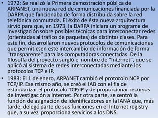 • 1972: Se realizó la Primera demostración pública de
ARPANET, una nueva red de comunicaciones financiada por la
DARPA que funcionaba de forma distribuida sobre la red
telefónica conmutada. El éxito de ésta nueva arquitectura
sirvió para que, en 1973, la DARPA iniciara un programa de
investigación sobre posibles técnicas para interconectar redes
(orientadas al tráfico de paquetes) de distintas clases. Para
este fin, desarrollaron nuevos protocolos de comunicaciones
que permitiesen este intercambio de información de forma
"transparente" para las computadoras conectadas. De la
filosofía del proyecto surgió el nombre de "Internet", que se
aplicó al sistema de redes interconectadas mediante los
protocolos TCP e IP.
• 1983: El 1 de enero, ARPANET cambió el protocolo NCP por
TCP/IP. Ese mismo año, se creó el IAB con el fin de
estandarizar el protocolo TCP/IP y de proporcionar recursos
de investigación a Internet. Por otra parte, se centró la
función de asignación de identificadores en la IANA que, más
tarde, delegó parte de sus funciones en el Internet registry
que, a su vez, proporciona servicios a los DNS.

 