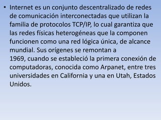 • Internet es un conjunto descentralizado de redes
de comunicación interconectadas que utilizan la
familia de protocolos TCP/IP, lo cual garantiza que
las redes físicas heterogéneas que la componen
funcionen como una red lógica única, de alcance
mundial. Sus orígenes se remontan a
1969, cuando se estableció la primera conexión de
computadoras, conocida como Arpanet, entre tres
universidades en California y una en Utah, Estados
Unidos.

 