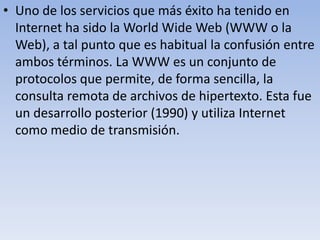 • Uno de los servicios que más éxito ha tenido en
Internet ha sido la World Wide Web (WWW o la
Web), a tal punto que es habitual la confusión entre
ambos términos. La WWW es un conjunto de
protocolos que permite, de forma sencilla, la
consulta remota de archivos de hipertexto. Esta fue
un desarrollo posterior (1990) y utiliza Internet
como medio de transmisión.

 