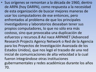 • Sus orígenes se remontan a la década de 1960, dentro
de ARPA (hoy DARPA), como respuesta a la necesidad
de esta organización de buscar mejores maneras de
usar los computadores de ese entonces, pero
enfrentados al problema de que los principales
investigadores y laboratorios deseaban tener sus
propios computadores, lo que no sólo era más
costoso, sino que provocaba una duplicación de
esfuerzos y recursos.8 Así nace ARPANET (Advanced
Research Projects Agency Network o Red de la Agencia
para los Proyectos de Investigación Avanzada de los
Estados Unidos), que nos legó el trazado de una red
inicial de comunicaciones de alta velocidad a la cual
fueron integrándose otras instituciones
gubernamentales y redes académicas durante los años
70.

 