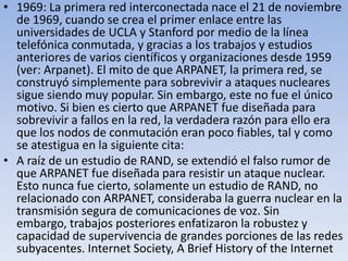 • 1969: La primera red interconectada nace el 21 de noviembre
de 1969, cuando se crea el primer enlace entre las
universidades de UCLA y Stanford por medio de la línea
telefónica conmutada, y gracias a los trabajos y estudios
anteriores de varios científicos y organizaciones desde 1959
(ver: Arpanet). El mito de que ARPANET, la primera red, se
construyó simplemente para sobrevivir a ataques nucleares
sigue siendo muy popular. Sin embargo, este no fue el único
motivo. Si bien es cierto que ARPANET fue diseñada para
sobrevivir a fallos en la red, la verdadera razón para ello era
que los nodos de conmutación eran poco fiables, tal y como
se atestigua en la siguiente cita:
• A raíz de un estudio de RAND, se extendió el falso rumor de
que ARPANET fue diseñada para resistir un ataque nuclear.
Esto nunca fue cierto, solamente un estudio de RAND, no
relacionado con ARPANET, consideraba la guerra nuclear en la
transmisión segura de comunicaciones de voz. Sin
embargo, trabajos posteriores enfatizaron la robustez y
capacidad de supervivencia de grandes porciones de las redes
subyacentes. Internet Society, A Brief History of the Internet

 