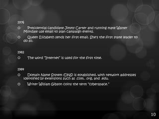 1976


Presidential candidate Jimmy Carter and running mate Walter
Mondale use email to plan campaign events.



Queen Elizabeth sends her first email. She's the first state leader to
do so.

1982
The word “Internet” is used for the first time.


1984



Domain Name System (DNS) is established, with network addresses
identified by extensions such as .com, .org, and .edu.
Writer William Gibson coins the term “cyberspace.”

10

 